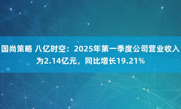国尚策略 八亿时空：2025年第一季度公司营业收入为2.14亿元，同比增长19.21%