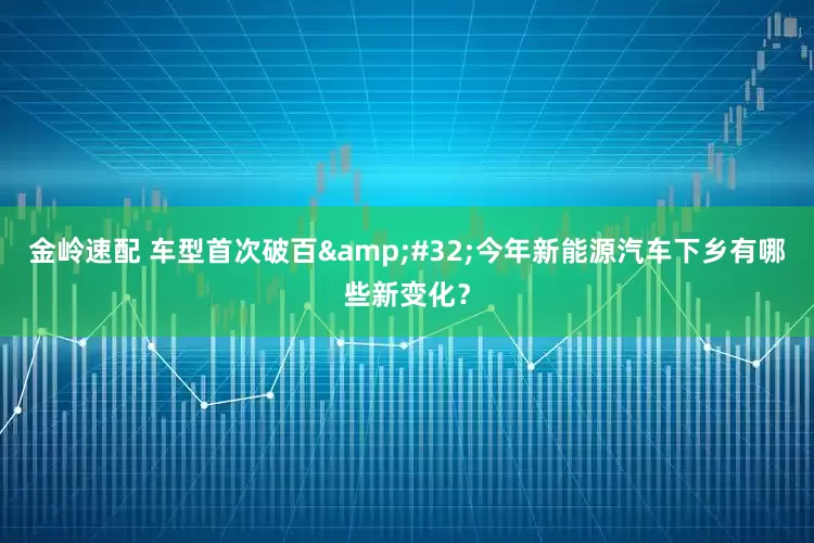 金岭速配 车型首次破百&#32;今年新能源汽车下乡有哪些新变化？
