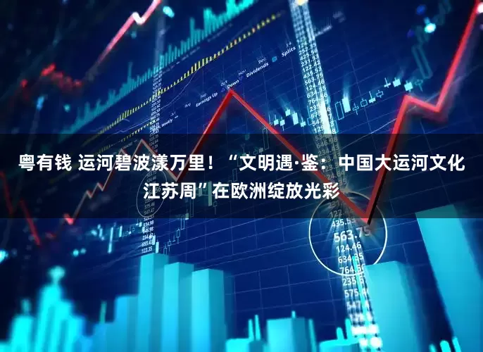 粤有钱 运河碧波漾万里！“文明遇·鉴：中国大运河文化江苏周”在欧洲绽放光彩