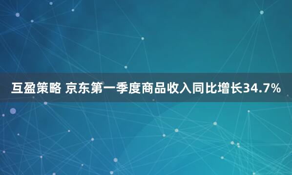 互盈策略 京东第一季度商品收入同比增长34.7%