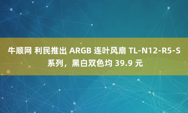 牛顺网 利民推出 ARGB 连叶风扇 TL-N12-R5-S 系列，黑白双色均 39.9 元