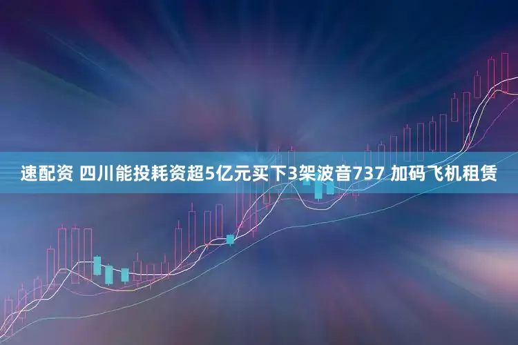 速配资 四川能投耗资超5亿元买下3架波音737 加码飞机租赁