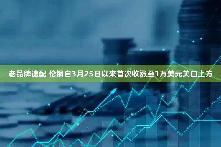 老品牌速配 伦铜自3月25日以来首次收涨至1万美元关口上方