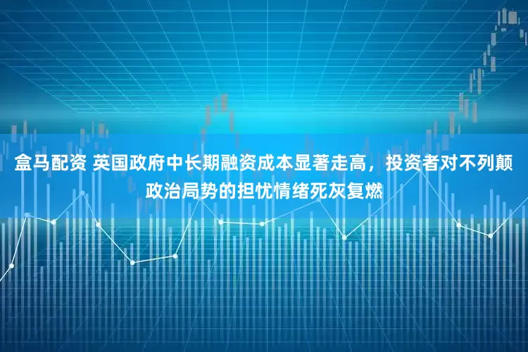 盒马配资 英国政府中长期融资成本显著走高，投资者对不列颠政治局势的担忧情绪死灰复燃