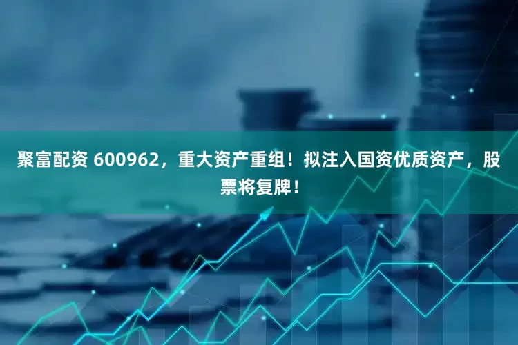 聚富配资 600962，重大资产重组！拟注入国资优质资产，股票将复牌！
