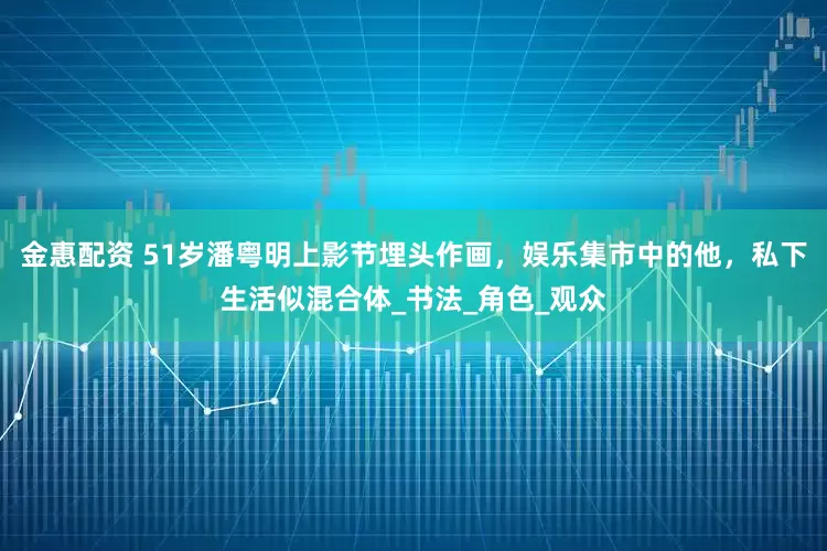 金惠配资 51岁潘粤明上影节埋头作画，娱乐集市中的他，私下生活似混合体_书法_角色_观众
