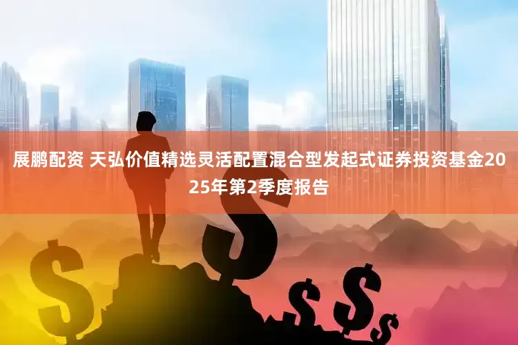 展鹏配资 天弘价值精选灵活配置混合型发起式证券投资基金2025年第2季度报告