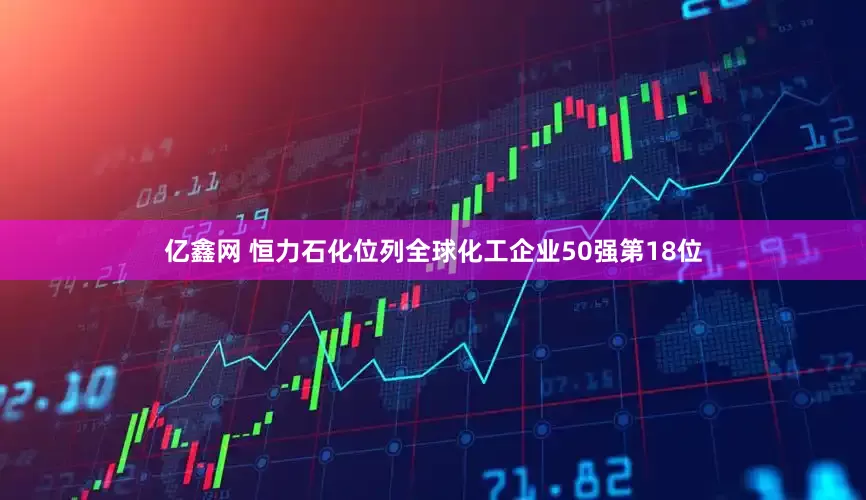 亿鑫网 恒力石化位列全球化工企业50强第18位