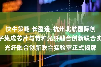 快牛策略 长盈通-杭州北航国际创新研究院 | 光子集成芯片与特种光纤融合创新联合实验室正式揭牌