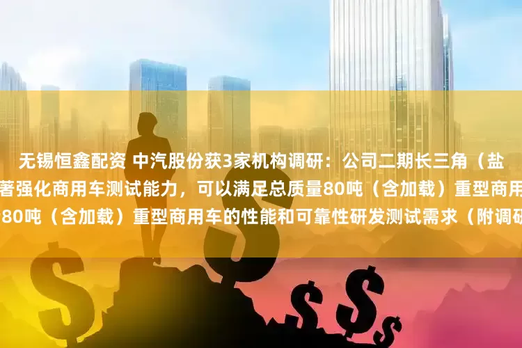 无锡恒鑫配资 中汽股份获3家机构调研：公司二期长三角（盐城）智能网联汽车试验场，显著强化商用车测试能力，可以满足总质量80吨（含加载）重型商用车的性能和可靠性研发测试需求（附调研问答）