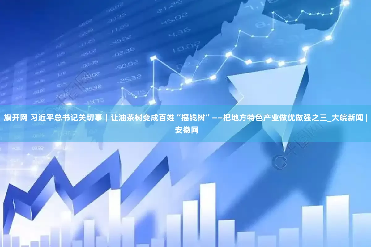 旗开网 习近平总书记关切事｜让油茶树变成百姓“摇钱树”——把地方特色产业做优做强之三_大皖新闻 | 安徽网