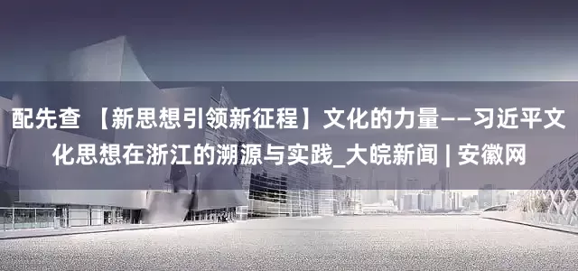 配先查 【新思想引领新征程】文化的力量——习近平文化思想在浙江的溯源与实践_大皖新闻 | 安徽网
