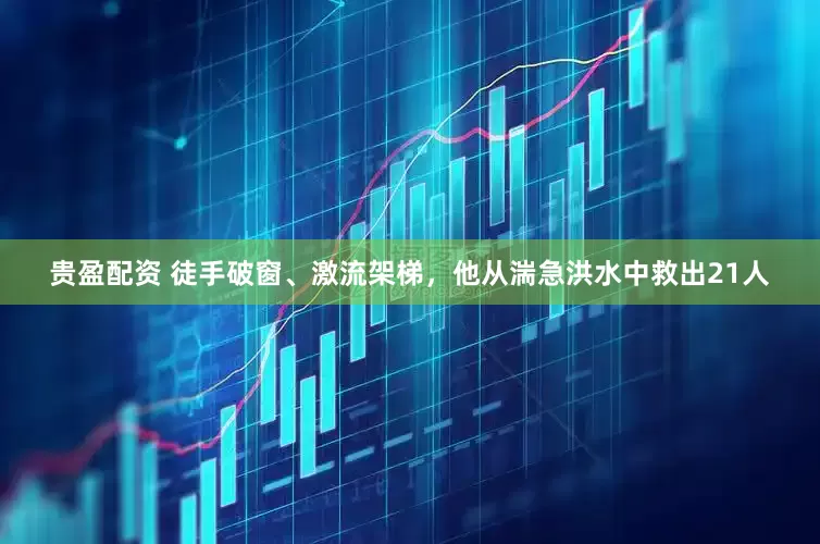 贵盈配资 徒手破窗、激流架梯，他从湍急洪水中救出21人