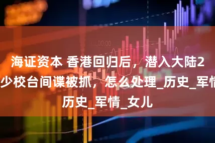 海证资本 香港回归后，潜入大陆2年多的少校台间谍被抓，怎么处理_历史_军情_女儿