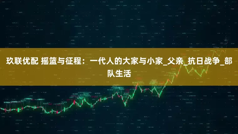 玖联优配 摇篮与征程：一代人的大家与小家_父亲_抗日战争_部队生活