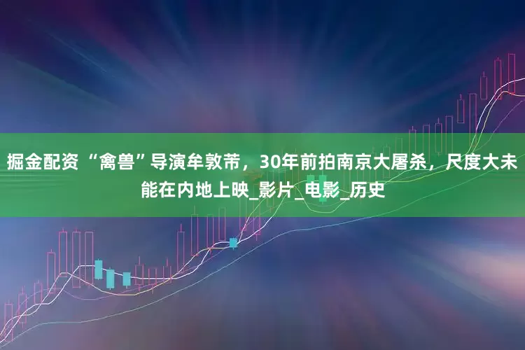 掘金配资 “禽兽”导演牟敦芾，30年前拍南京大屠杀，尺度大未能在内地上映_影片_电影_历史