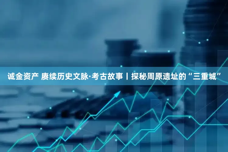 诚金资产 赓续历史文脉·考古故事丨探秘周原遗址的“三重城”