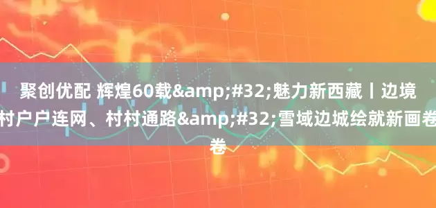 聚创优配 辉煌60载&#32;魅力新西藏丨边境村户户连网、村村通路&#32;雪域边城绘就新画卷