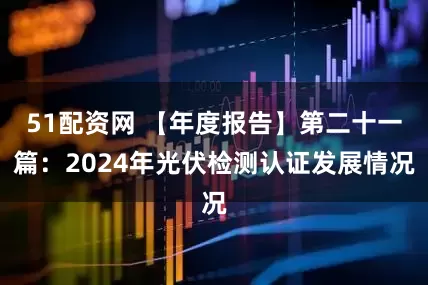 51配资网 【年度报告】第二十一篇：2024年光伏检测认证发展情况