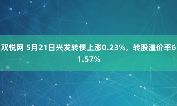 双悦网 5月21日兴发转债上涨0.23%,转股溢价率61.57%