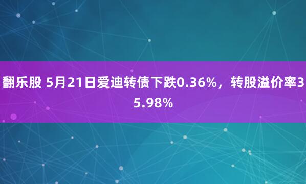翻乐股 5月21日爱迪转债下跌0.36%，转股溢价率35.98%