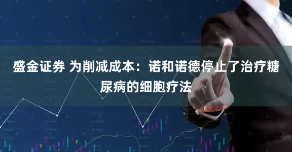 盛金证券 为削减成本：诺和诺德停止了治疗糖尿病的细胞疗法