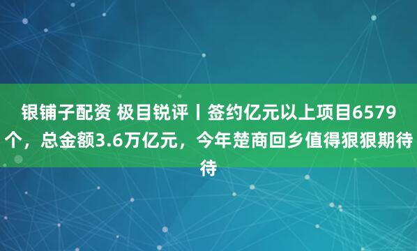 银铺子配资 极目锐评丨签约亿元以上项目6579个，总金额3.6万亿元，今年楚商回乡值得狠狠期待