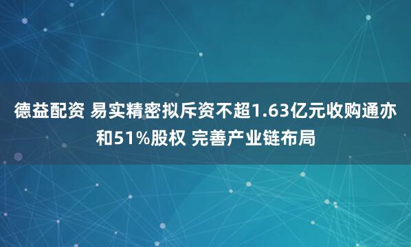 德益配资 易实精密拟斥资不超1.63亿元收购通亦和51%股权 完善产业链布局