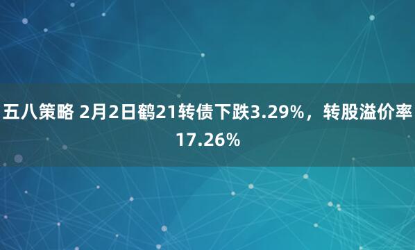 五八策略 2月2日鹤21转债下跌3.29%，转股溢价率17.26%