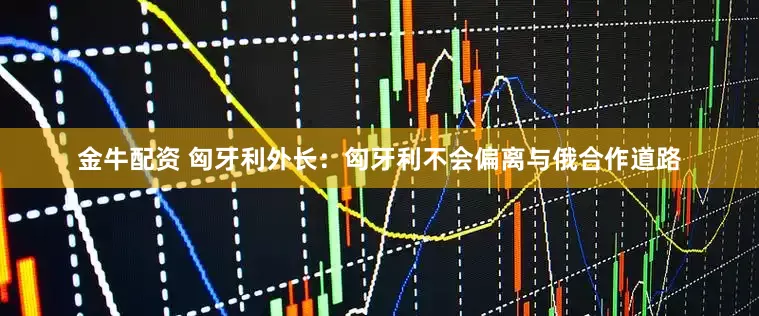 金牛配资 匈牙利外长：匈牙利不会偏离与俄合作道路