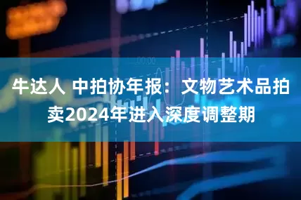 牛达人 中拍协年报：文物艺术品拍卖2024年进入深度调整期