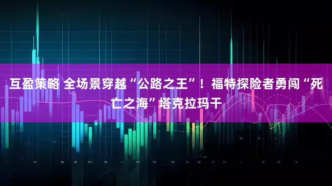 互盈策略 全场景穿越“公路之王”！福特探险者勇闯“死亡之海”塔克拉玛干