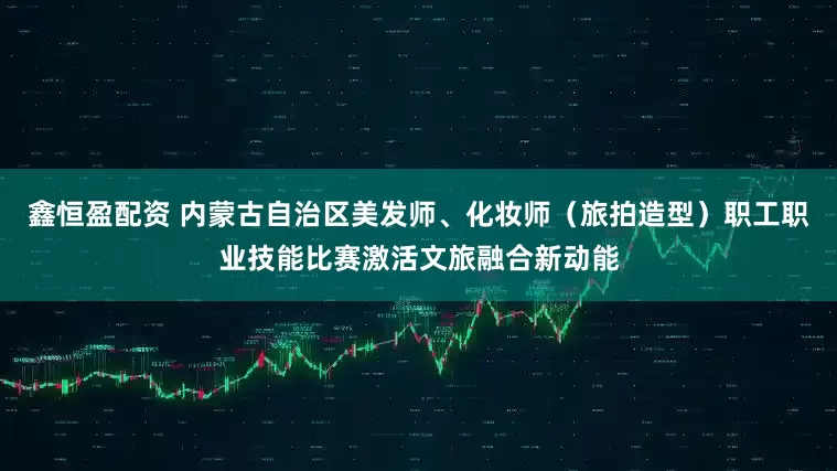 鑫恒盈配资 内蒙古自治区美发师、化妆师（旅拍造型）职工职业技能比赛激活文旅融合新动能