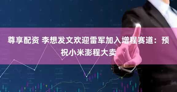 尊享配资 李想发文欢迎雷军加入增程赛道：预祝小米澎程大卖